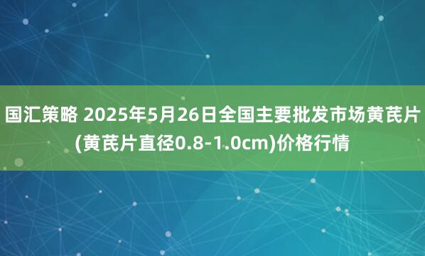 国汇策略 2025年5月26日全国主要批发市场黄芪片(黄芪片直径0.8-1.0cm)价格行情