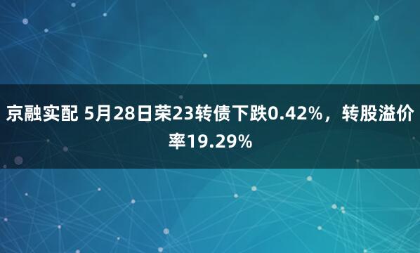 京融实配 5月28日荣23转债下跌0.42%，转股溢价率19.29%