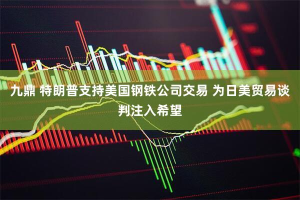 九鼎 特朗普支持美国钢铁公司交易 为日美贸易谈判注入希望