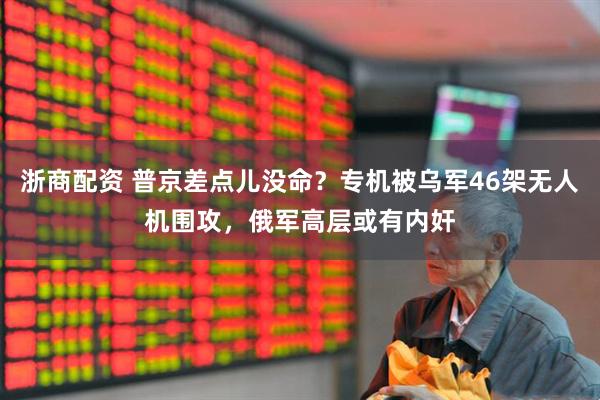 浙商配资 普京差点儿没命？专机被乌军46架无人机围攻，俄军高层或有内奸