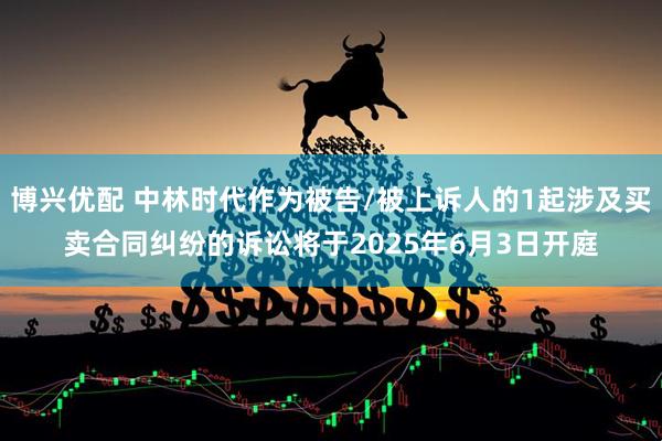 博兴优配 中林时代作为被告/被上诉人的1起涉及买卖合同纠纷的诉讼将于2025年6月3日开庭