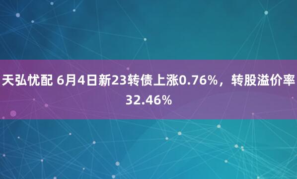 天弘忧配 6月4日新23转债上涨0.76%，转股溢价率32.46%
