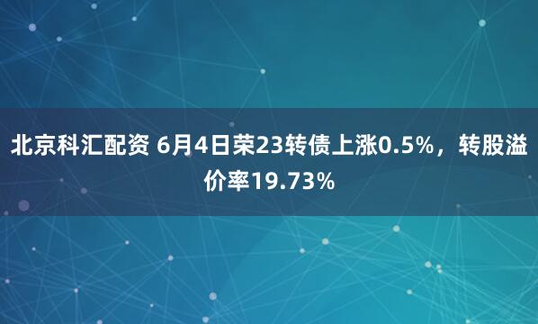 北京科汇配资 6月4日荣23转债上涨0.5%，转股溢价率19.73%