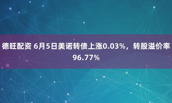 德旺配资 6月5日美诺转债上涨0.03%，转股溢价率96.77%