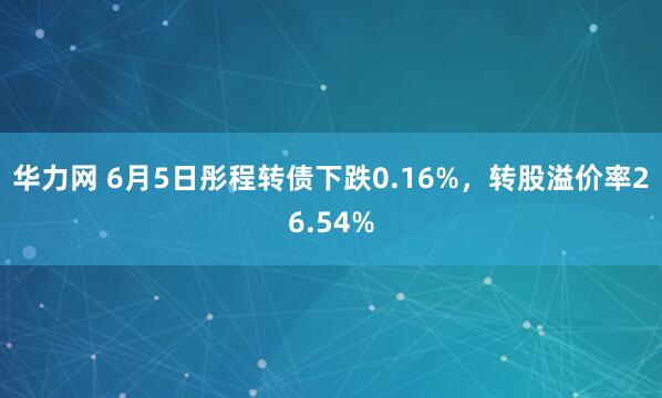 华力网 6月5日彤程转债下跌0.16%，转股溢价率26.54%