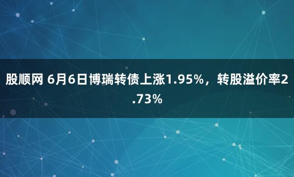 股顺网 6月6日博瑞转债上涨1.95%，转股溢价率2.73%