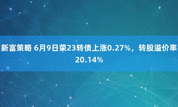 新富策略 6月9日荣23转债上涨0.27%，转股溢价率20.14%