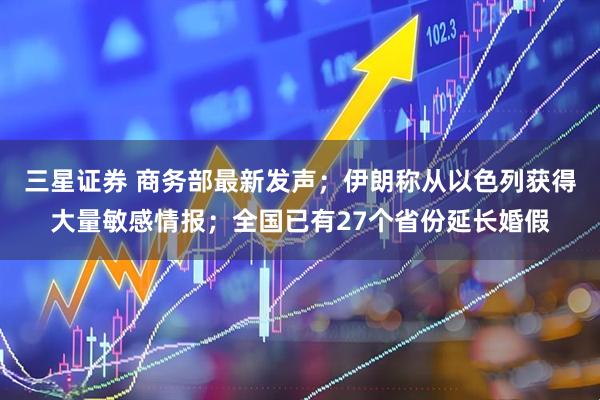 三星证券 商务部最新发声；伊朗称从以色列获得大量敏感情报；全国已有27个省份延长婚假
