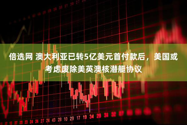 倍选网 澳大利亚已转5亿美元首付款后，美国或考虑废除美英澳核潜艇协议