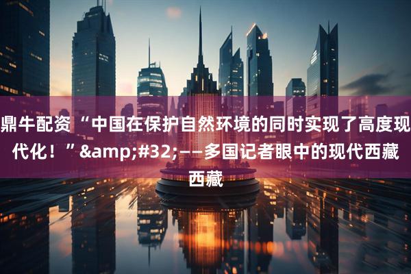 鼎牛配资 “中国在保护自然环境的同时实现了高度现代化！”&#32;——多国记者眼中的现代西藏