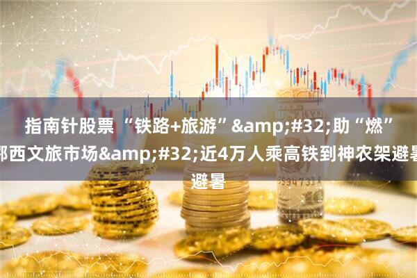指南针股票 “铁路+旅游”&#32;助“燃”鄂西文旅市场&#32;近4万人乘高铁到神农架避暑