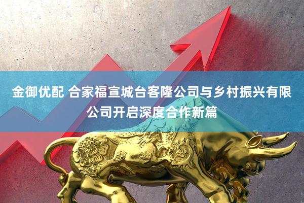 金御优配 合家福宣城台客隆公司与乡村振兴有限公司开启深度合作新篇