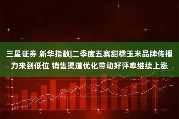 三星证券 新华指数|二季度五寨甜糯玉米品牌传播力来到低位 销售渠道优化带动好评率继续上涨