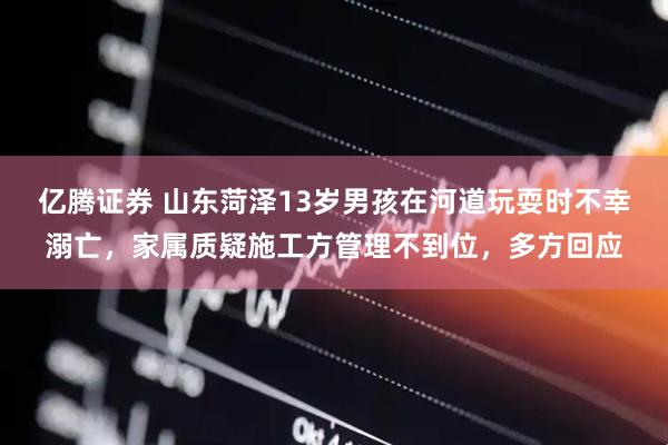 亿腾证券 山东菏泽13岁男孩在河道玩耍时不幸溺亡，家属质疑施工方管理不到位，多方回应