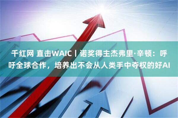 千红网 直击WAIC丨诺奖得主杰弗里·辛顿：呼吁全球合作，培养出不会从人类手中夺权的好AI