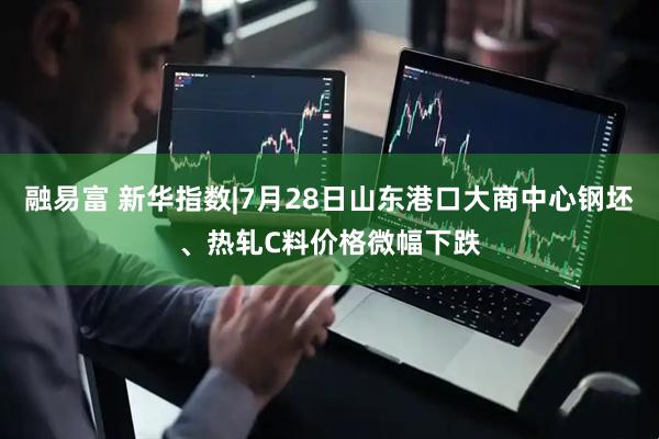 融易富 新华指数|7月28日山东港口大商中心钢坯、热轧C料价格微幅下跌