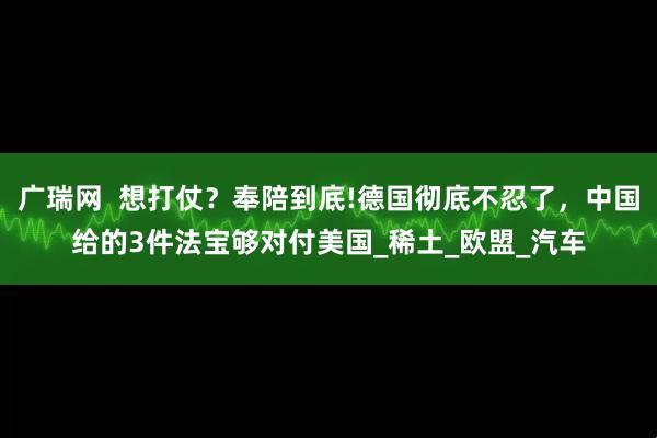 广瑞网  想打仗？奉陪到底!德国彻底不忍了，中国给的3件法宝够对付美国_稀土_欧盟_汽车