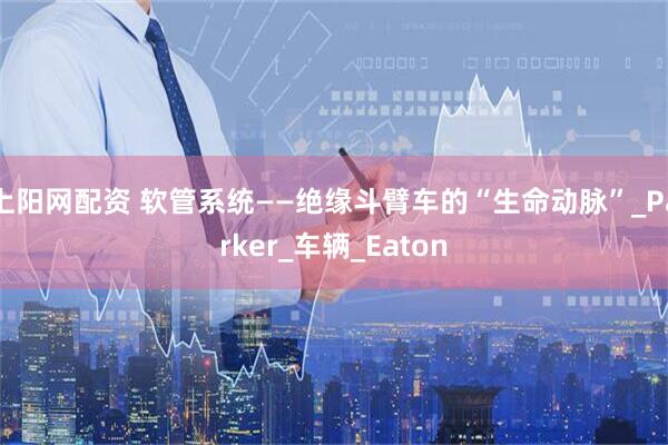 上阳网配资 软管系统——绝缘斗臂车的“生命动脉”_Parker_车辆_Eaton