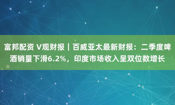 富邦配资 V观财报｜百威亚太最新财报：二季度啤酒销量下滑6.2%，印度市场收入呈双位数增长