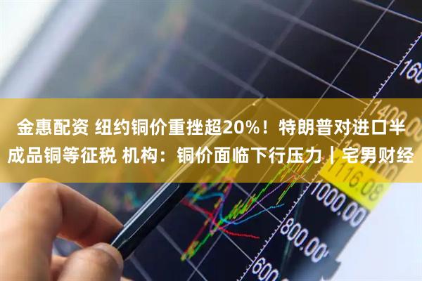 金惠配资 纽约铜价重挫超20%！特朗普对进口半成品铜等征税 机构：铜价面临下行压力｜宅男财经