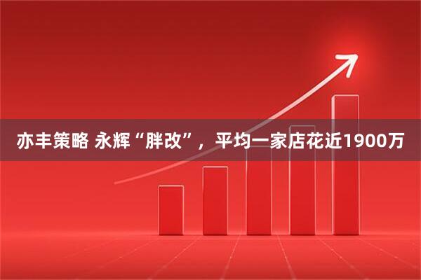 亦丰策略 永辉“胖改”，平均一家店花近1900万