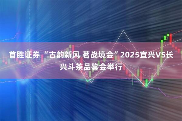 首胜证券 “古韵新风 茗战境会”2025宜兴VS长兴斗茶品鉴会举行