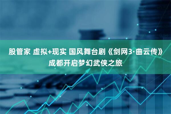 股管家 虚拟+现实 国风舞台剧《剑网3·曲云传》成都开启梦幻武侠之旅