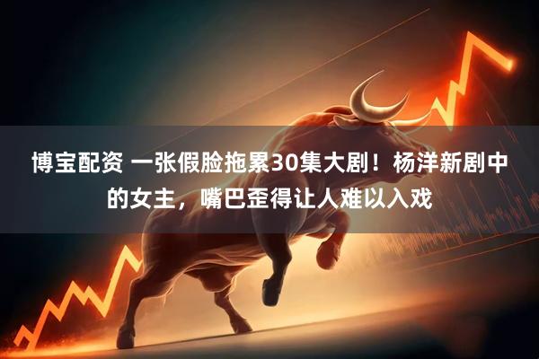 博宝配资 一张假脸拖累30集大剧！杨洋新剧中的女主，嘴巴歪得让人难以入戏