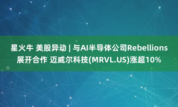 星火牛 美股异动 | 与AI半导体公司Rebellions展开合作 迈威尔科技(MRVL.US)涨超10%