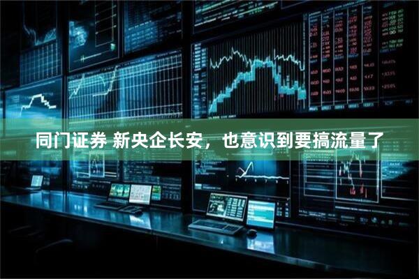 同门证券 新央企长安，也意识到要搞流量了