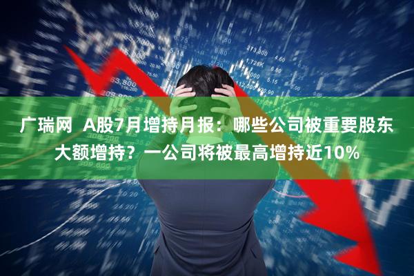 广瑞网  A股7月增持月报：哪些公司被重要股东大额增持？一公司将被最高增持近10%