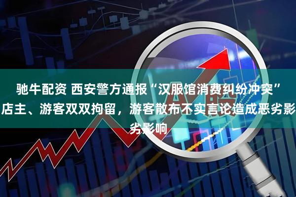驰牛配资 西安警方通报“汉服馆消费纠纷冲突”：店主、游客双双拘留，游客散布不实言论造成恶劣影响