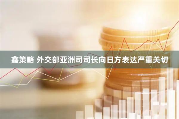 鑫策略 外交部亚洲司司长向日方表达严重关切