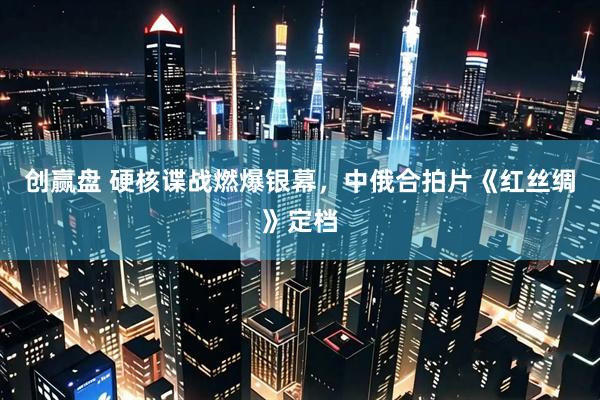 创赢盘 硬核谍战燃爆银幕，中俄合拍片《红丝绸》定档