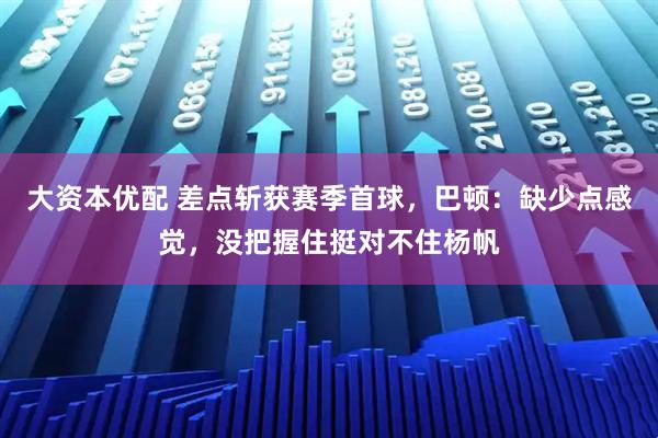 大资本优配 差点斩获赛季首球，巴顿：缺少点感觉，没把握住挺对不住杨帆