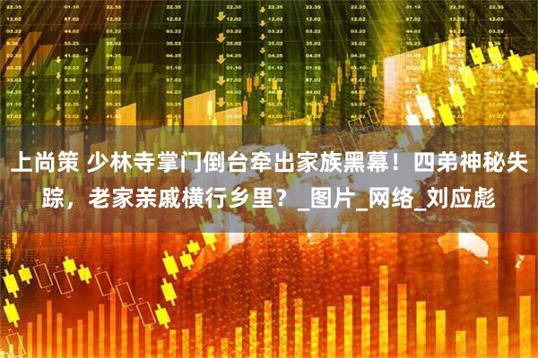 上尚策 少林寺掌门倒台牵出家族黑幕！四弟神秘失踪，老家亲戚横行乡里？_图片_网络_刘应彪