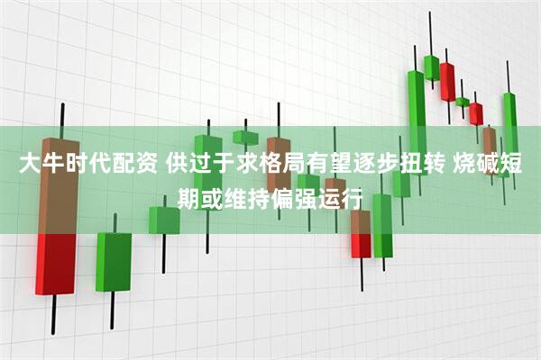 大牛时代配资 供过于求格局有望逐步扭转 烧碱短期或维持偏强运行