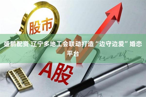 盛鹏配资 辽宁多地工会联动打造“边守边爱”婚恋平台