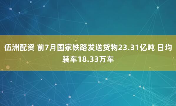 伍洲配资 前7月国家铁路发送货物23.31亿吨 日均装车18.33万车