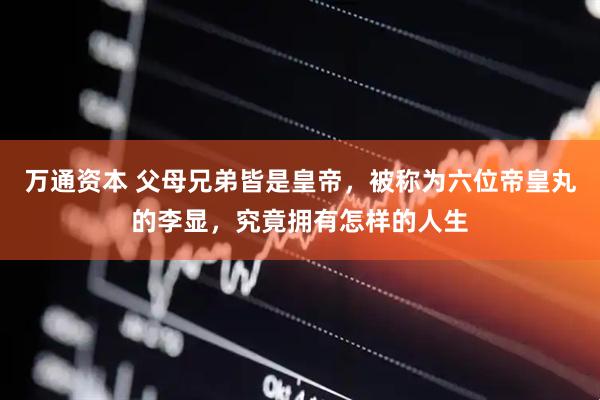 万通资本 父母兄弟皆是皇帝，被称为六位帝皇丸的李显，究竟拥有怎样的人生