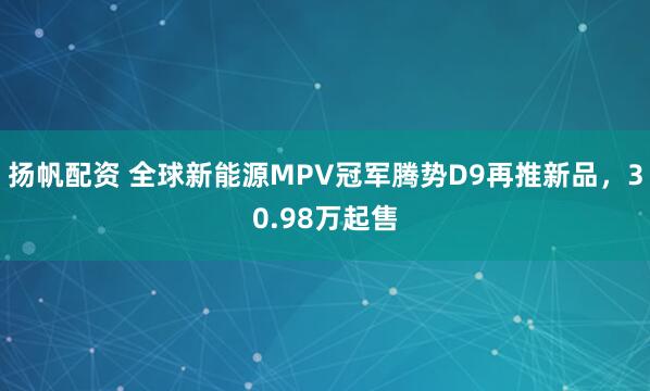 扬帆配资 全球新能源MPV冠军腾势D9再推新品，30.98万起售