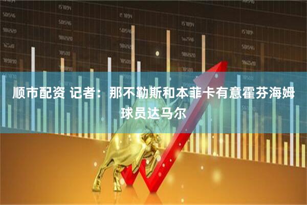 顺市配资 记者：那不勒斯和本菲卡有意霍芬海姆球员达马尔