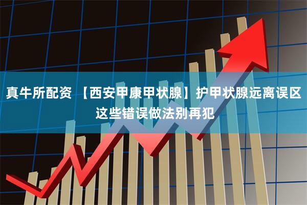 真牛所配资 【西安甲康甲状腺】护甲状腺远离误区 这些错误做法别再犯