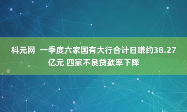 科元网  一季度六家国有大行合计日赚约38.27亿元 四家不良贷款率下降