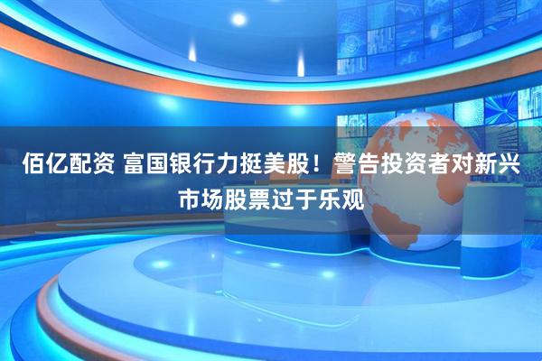 佰亿配资 富国银行力挺美股！警告投资者对新兴市场股票过于乐观