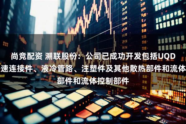 尚竞配资 溯联股份：公司已成功开发包括UQD在内的快速连接件、液冷管路、注塑件及其他散热部件和流体控制部件