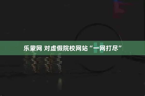 乐蒙网 对虚假院校网站“一网打尽”