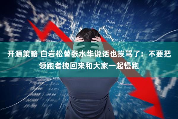 开源策略 白岩松替张水华说话也挨骂了:不要把领跑者拽回来和大家一起慢跑