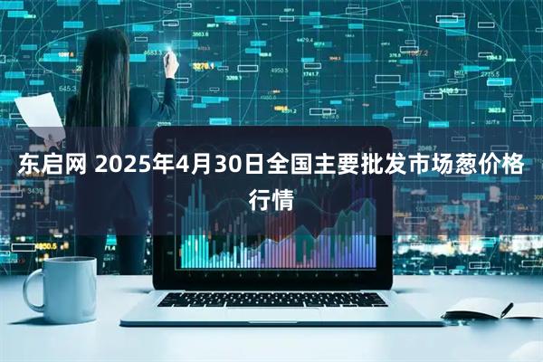东启网 2025年4月30日全国主要批发市场葱价格行情