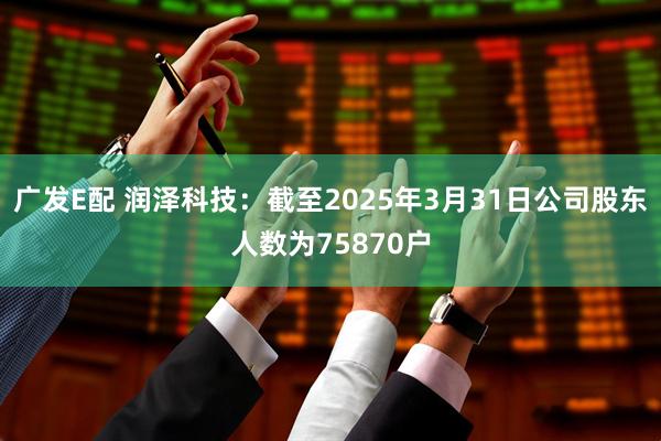 广发E配 润泽科技：截至2025年3月31日公司股东人数为75870户